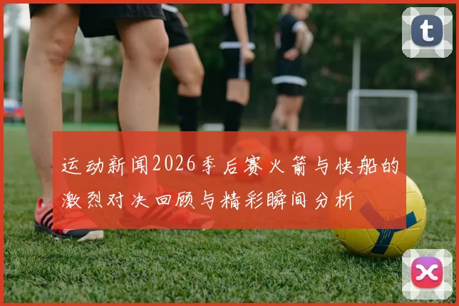 运动新闻2026季后赛火箭与快船的激烈对决回顾与精彩瞬间分析