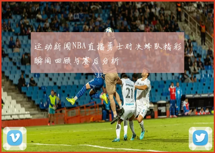 运动新闻NBA直播勇士对决蜂队精彩瞬间回顾与赛后分析