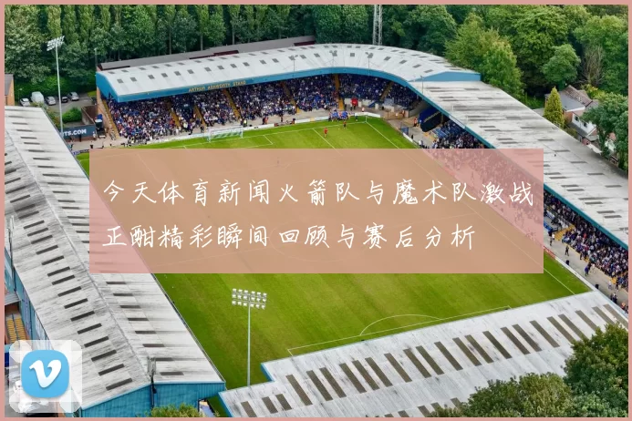 今天体育新闻火箭队与魔术队激战正酣精彩瞬间回顾与赛后分析