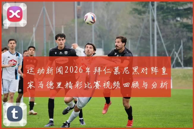运动新闻2026年拜仁慕尼黑对阵皇家马德里精彩比赛视频回顾与分析